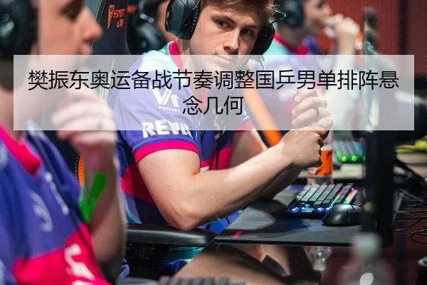 樊振东奥运备战节奏调整国乒男单排阵悬念几何